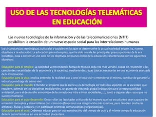 Las nuevas tecnologías de la información y de las telecomunicaciones (NTIT)
posibilitan la creación de un nuevo espacio social para las interrelaciones humanas
las circunstancias tecnológicas, culturales y sociales en las que se desenvuelve la actual sociedad exigen, ya, nuevos
objetivos a la educación. La educación para el empleo, que ha sido una de las principales preocupaciones de la era
industrial, pasa a constituir uno solo de los objetivos del nuevo orden de la educación caracterizado por los siguientes
objetivos:
Educación para el empleo: La sociedad va necesitando fuerza de trabajo cada vez más versátil, capaz de responder a las
cambiantes necesidades de la economía y la sociedad, mediante destrezas básicas necesarias en una economía avanzada
de la información.
Educación para la vida: Implica entender la realidad que a uno le toca vivir y entenderse él mismo, cambiar de ganarse la
vida al aprendizaje de cómo vivir.
Educación para el mundo: Entender el impacto que la ciencia y la tecnología en todos los aspectos de la sociedad, que
requiere, además de las disciplinas tradicionales, un punto de vista más global (educación para la responsabilidad
ambiental, para el desarrollo armonioso de las relaciones intra e inter sociedades,...), junto a algunas destrezas que no
suelen enseñarse.
Educación para el auto-desarrollo: Desarrollar las facultades críticas de tal manera que los estudiantes sean capaces de
entender conceptos y desarrollarse por sí mismos (favorecer una imaginación más creativa, pero también destrezas
artísticas, físicas y sociales, y en particular destrezas comunicativas y organizativas).
Educación para el ocio: Debemos educar para un uso constructivo del tiempo de ocio y al mismo tiempo la educación
debe ir convirtiéndose en una actividad placentera.
 