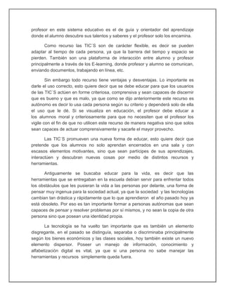 profesor en este sistema educativo es el de guía y orientador del aprendizaje
donde el alumno descubre sus talentos y saberes y el profesor solo los encamina.
Como recurso las TIC`S son de carácter flexible, es decir se pueden
adaptar al tiempo de cada persona, ya que la barrera del tiempo y espacio se
pierden. También son una plataforma de interacción entre alumno y profesor
principalmente a través de los E-learning, donde profesor y alumno se comunican,
enviando documentos, trabajando en línea, etc.
Sin embargo todo recurso tiene ventajas y desventajas. Lo importante es
darle el uso correcto, esto quiere decir que se debe educar para que los usuarios
de las TIC`S actúen en forme criteriosa, comprensiva y sean capaces de discernir
que es bueno y que es malo, ya que como se dijo anteriormente este recurso es
autónomo es decir lo usa cada persona según su criterio y dependerá solo de ella
el uso que le dé. Si se visualiza en educación, el profesor debe educar a
los alumnos moral y criteriosamente para que no necesiten que el profesor los
vigile con el fin de que no utilicen este recurso de manera negativa sino que solos
sean capaces de actuar comprensivamente y sacarle el mayor provecho.
Las TIC`S promueven una nueva forma de educar, esto quiere decir que
pretende que los alumnos no solo aprendan encerrados en una sala y con
escasos elementos motivantes, sino que sean partícipes de sus aprendizajes,
interactúen y descubran nuevas cosas por medio de distintos recursos y
herramientas.
Antiguamente se buscaba educar para la vida, es decir que las
herramientas que se entregaban en la escuela debían servir para enfrentar todos
los obstáculos que les pusieran la vida a las personas por delante, una forma de
pensar muy ingenua para la sociedad actual, ya que la sociedad y las tecnologías
cambian tan drástica y rápidamente que lo que aprendieron el año pasado hoy ya
está obsoleto. Por eso es tan importante formar a personas autónomas que sean
capaces de pensar y resolver problemas por sí mismos, y no sean la copia de otra
persona sino que posean una identidad propia.
La tecnología se ha vuelto tan importante que es también un elemento
disgregante, en el pasado se distinguía, separaba o discriminaba principalmente
según los bienes económicos y las clases sociales, hoy también existe un nuevo
elemento dispersor. Poseer un manejo de información, conocimiento y
alfabetización digital es vital, ya que si una persona no sabe manejar las
herramientas y recursos simplemente queda fuera.
 