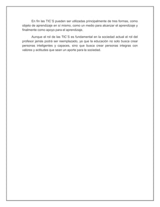 En fin las TIC`S pueden ser utilizadas principalmente de tres formas, como
objeto de aprendizaje en sí mismo, como un medio para alcanzar el aprendizaje y
finalmente como apoyo para el aprendizaje.
Aunque el rol de las TIC`S es fundamental en la sociedad actual el rol del
profesor jamás podrá ser reemplazado, ya que la educación no solo busca crear
personas inteligentes y capaces, sino que busca crear personas integras con
valores y actitudes que sean un aporte para la sociedad.
 