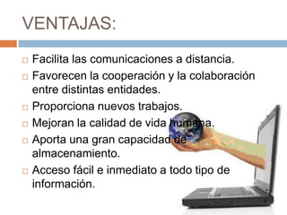 VENTAJAS:
 Facilita las comunicaciones a distancia.
 Favorecen la cooperación y la colaboración
entre distintas entidades.
 Proporciona nuevos trabajos.
 Mejoran la calidad de vida humana.
 Aporta una gran capacidad de
almacenamiento.
 Acceso fácil e inmediato a todo tipo de
información.
 