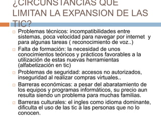 ¿CIRCUNSTANCIAS QUE
LIMITAN LA EXPANSION DE LAS
TIC?
 Problemas técnicos: incompatibilidades entre
sistemas, poca velocidad para navegar por internet y
para algunas tareas ( reconocimiento de voz..)
 Falta de formación: la necesidad de unos
conocimientos teóricos y prácticos favorables a la
utilización de estas nuevas herramientas
(alfabetización en tic)
 Problemas de seguridad: accesos no autorizados,
inseguridad al realizar compras virtuales..
 Barreras económicas: a pesar del abaratamiento de
los equipos y programas informáticos, su precio aun
resulta siendo un problema para muchas familias.
 Barreras culturales: el ingles como idioma dominante,
dificulta el uso de las tic a las personas que no lo
conocen.
 