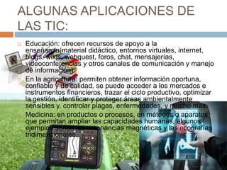 ALGUNAS APLICACIONES DE
LAS TIC:
 Educación: ofrecen recursos de apoyo a la
enseñanza(material didáctico, entornos virtuales, internet,
blogs, wikis, webquest, foros, chat, mensajerías,
videoconferencias y otros canales de comunicación y manejo
de información).
 En la agricultura: permiten obtener información oportuna,
confiable y de calidad, se puede acceder a los mercados e
instrumentos financieros, trazar el ciclo productivo, optimizar
la gestión, identificar y proteger áreas ambientalmente
sensibles y, controlar plagas, enfermedades, y mucho mas.
 Medicina: en productos o procesos, en métodos o aparatos
que permitan ampliar las capacidades humanas, algunos
ejemplos serian las resonancias magnéticas y las ecografías
tridimensionales.
 