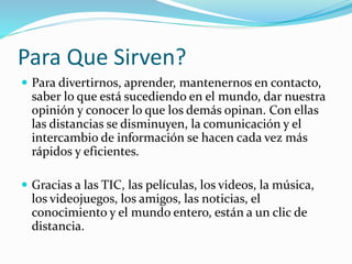 Para Que Sirven?
 Para divertirnos, aprender, mantenernos en contacto,
saber lo que está sucediendo en el mundo, dar nuestra
opinión y conocer lo que los demás opinan. Con ellas
las distancias se disminuyen, la comunicación y el
intercambio de información se hacen cada vez más
rápidos y eficientes.
 Gracias a las TIC, las películas, los videos, la música,
los videojuegos, los amigos, las noticias, el
conocimiento y el mundo entero, están a un clic de
distancia.
 