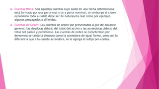  Cuentas Mixta: Son aquellas cuentas cuyo saldo en una fecha determinada
está formado por una parte real y otra parte nominal, sin embargo al cierre
económico todo su saldo debe ser de naturaleza real como por ejemplo,
algunos propagados o diferidos.
 Cuentas De Orden: Las cuentas de orden son presentados al pie del balance
general, las deudoras debajo del total del activo y las acreedoras debajo del
total del pasivo y patrimonio. Las cuentas de orden se caracterizan por
denominarse tanto la deudora como la acreedora de igual forma, pero con la
diferencia que a la cuenta acreedora, se le agrega el sufijo per-contra.
 