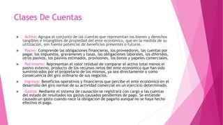 Clases De Cuentas
 Activo: Agrupa el conjunto de las cuentas que representan los bienes y derechos
tangibles e intangibles de propiedad del ente económico, que en la medida de su
utilización, son fuente potencial de beneficios presentes o futuros.
 Pasivo: Comprende las obligaciones financieras, los proveedores, las cuentas por
pagar, los impuestos, gravámenes y tasas, las obligaciones laborales, los diferidos,
otros pasivos, los pasivos estimados, provisiones, los bonos y papeles comerciales.
 Patrimonio: Representan el valor residual de comparar el activo total menos el
pasivo externo, producto de los recursos netos del ente económico que han sido
suministrados por el propietario de los mismos, ya sea directamente o como
consecuencia del giro ordinario de sus negocios.
 Ingresos: Beneficios operativos y financieros que percibe el ente económico en el
desarrollo del giro normal de su actividad comercial en un ejercicio determinado.
 Gastos: Mediante el sistema de causación se registrará con cargo a las cuentas
del estado de resultados los gastos causados pendientes de pago. Se entiende
causado un gasto cuando nace la obligación de pagarlo aunque no se haya hecho
efectivo el pago.
 