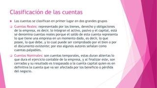 Clasificación de las cuentas
 Las cuentas se clasifican en primer lugar en dos grandes grupos
 Cuentas Reales: representado por los bienes, derecho y obligaciones
de la empresa, es decir, lo integran el activo, pasivo y el capital, está
se denomina cuentas reales porque el saldo de esta cuenta representa
lo que tiene una empresa en un momento dado, es decir, lo que
posee, lo que debe, y lo cual puede ser comprobado por el bien o por
el documento existente; por eso algunos autores señalan como
cuentas palpables.
 Cuentas Nominales: son cuentas temporales, estas duran abiertas lo
que dura el ejercicio contable de la empresa, y al finalizar este, son
cerradas y su resultado es traspasado a la cuenta capital quien es en
definitiva la cuenta que va ser afectada por los beneficio o pérdida
del negocio.
 