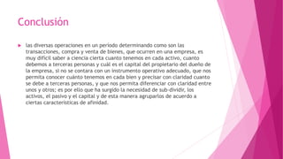 Conclusión
 las diversas operaciones en un período determinando como son las
transacciones, compra y venta de bienes, que ocurren en una empresa, es
muy difícil saber a ciencia cierta cuanto tenemos en cada activo, cuanto
debemos a terceras personas y cuál es el capital del propietario del dueño de
la empresa, si no se contara con un instrumento operativo adecuado, que nos
permita conocer cuánto tenemos en cada bien y precisar con claridad cuanto
se debe a terceras personas, y que nos permita diferenciar con claridad entre
unos y otros; es por ello que ha surgido la necesidad de sub-dividir, los
activos, el pasivo y el capital y de esta manera agruparlos de acuerdo a
ciertas características de afinidad.
 
