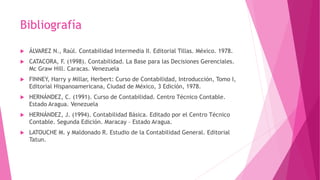 Bibliografía
 ÁLVAREZ N., Raúl. Contabilidad Intermedia II. Editorial Tillas. México. 1978.
 CATACORA, F. (1998). Contabilidad. La Base para las Decisiones Gerenciales.
Mc Graw Hill. Caracas. Venezuela
 FINNEY, Harry y Millar, Herbert: Curso de Contabilidad, Introducción, Tomo I,
Editorial Hispanoamericana, Ciudad de México, 3 Edición, 1978.
 HERNÁNDEZ, C. (1991). Curso de Contabilidad. Centro Técnico Contable.
Estado Aragua. Venezuela
 HERNÁNDEZ, J. (1994). Contabilidad Básica. Editado por el Centro Técnico
Contable. Segunda Edición. Maracay – Estado Aragua.
 LATOUCHE M. y Maldonado R. Estudio de la Contabilidad General. Editorial
Tatun.
 