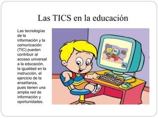 Las TICS en la educación
Las tecnologías
de la
información y la
comunicación
(TIC) pueden
contribuir al
acceso universal
a la educación,
la igualdad en la
instrucción, el
ejercicio de la
enseñanza,
pues tienen una
amplia red de
información y
oportunidades.
 