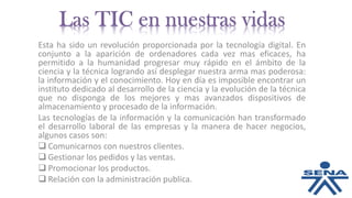 Esta ha sido un revolución proporcionada por la tecnología digital. En
conjunto a la aparición de ordenadores cada vez mas eficaces, ha
permitido a la humanidad progresar muy rápido en el ámbito de la
ciencia y la técnica logrando así desplegar nuestra arma mas poderosa:
la información y el conocimiento. Hoy en día es imposible encontrar un
instituto dedicado al desarrollo de la ciencia y la evolución de la técnica
que no disponga de los mejores y mas avanzados dispositivos de
almacenamiento y procesado de la información.
Las tecnologías de la información y la comunicación han transformado
el desarrollo laboral de las empresas y la manera de hacer negocios,
algunos casos son:
 Comunicarnos con nuestros clientes.
 Gestionar los pedidos y las ventas.
 Promocionar los productos.
 Relación con la administración publica.
 