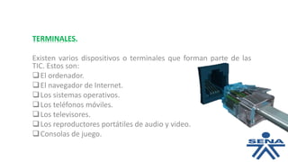 TERMINALES.
Existen varios dispositivos o terminales que forman parte de las
TIC. Estos son:
El ordenador.
El navegador de Internet.
Los sistemas operativos.
Los teléfonos móviles.
Los televisores.
Los reproductores portátiles de audio y video.
Consolas de juego.
 