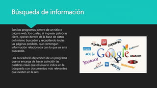 Búsqueda de información
Son los programas dentro de un sitio o
página web, los cuales, al ingresar palabras
clave, operan dentro de la base de datos
del mismo buscador y recopilando todas
las páginas posibles, que contengan
información relacionada con lo que se este
buscando.
Los buscadores dependen de un programa
que se encarga de hacer coincidir las
palabras clave que el usuario indica en la
búsqueda con documentos más relevantes
que existen en la red.
 