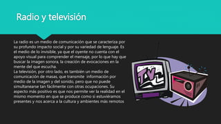 Radio y televisión
La radio es un medio de comunicación que se caracteriza por
su profundo impacto social y por su variedad de lenguaje. Es
el medio de lo invisible, ya que el oyente no cuenta con el
apoyo visual para comprender el mensaje, por lo que hay que
buscar la imagen sonora, la creación de evocaciones en la
mente del que escucha.
La televisión, por otro lado, es también un medio de
comunicación de masas, que transmite información por
medio de la imagen y del sonido, pero que no puede
simultanearse tan fácilmente con otras ocupaciones. Su
aspecto más positivo es que nos permite ver la realidad en el
mismo momento en que se produce como si estuviéramos
presentes y nos acerca a la cultura y ambientes más remotos
 