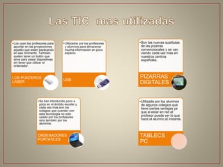 •Los usan los profesores para
apuntar en las proyecciones
aquello que están explicando
en ese momento. También
suelen tener un botón que
sirve para pasar diapositivas
sin tener que utilizar el
ordenador.
LOS PUNTEROS
LASER
•Utilizados por los profesores
y alumnos para almacenar
mucha información en poco
espacio.
USB
•Se han introducido poco a
poco en el ámbito escolar y
cada vez más son los
colegios que cuentan con
esta tecnología no sólo
usada por los profesores
sino también por los
alumnos.
ORDENADORES
PORTATILES
•Son las nuevas sustitutas
de las pizarras
convencionales y se van
viendo cada vez mas en
nuestros centros
españoles.
PIZARRAS
DIGITALES
•Utilizada por los alumnos
de algunos colegios que
tiene ciertas ventajas ya
que al estar en red el
profesor puede ver lo que
hace el alumno al instante.
TABLECS
PC
 