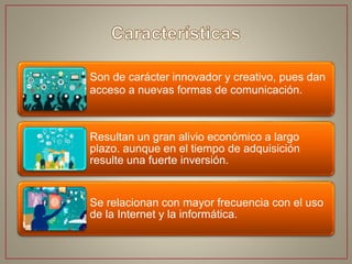Son de carácter innovador y creativo, pues dan
acceso a nuevas formas de comunicación.
Resultan un gran alivio económico a largo
plazo. aunque en el tiempo de adquisición
resulte una fuerte inversión.
Se relacionan con mayor frecuencia con el uso
de la Internet y la informática.
 