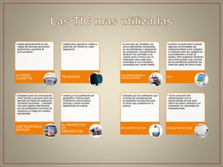 • Usado generalmente en las
clases de idiomas para poner
audiciones y practicar la
pronunciación.
LA RADIO
CASSETTE
• Usada para reproducir videos o
películas de interés en cada
asignatura.
TELEVISION
• Utilizados para la comunicación
entre familia y escuela como por
ejemplo las faltas de asistencia,
concertar reuniones...y también
han sido objetos intervenidos
por los profesores a muchos de
nosotros a lo largo de nuestra
escolaridad.
LOS TELEFONOS
MOVILES
• Usado por los profesores de
geografía e historia para
mostrarnos monumentos,
pinturas y otras muchas
diapositivas de interés.
EL PROYECTOR
DE
DIAPOSITIVAS
• Al principio se contaban con
pocos ejemplares localizados
en las bibliotecas o despachos
de profesores. Actualmente la
situación ha cambiado y se
cuenta como mínimo con un
ordenador para cada aula
conectado a una impresora
compartida por varias clases.
LAS IMPRESORAS Y
ORDENADORES
• tuvieron un gran boom cuando
algunas comunidades las
subvencionaban a los colegios
e institutos para ser usadas por
los profesores a modo de
listado. Pero acabaron teniendo
poco éxito puesto que muchos
de los profesores preferían las
listas de papel de toda la vida.
PDA
• Utilizado por los profesores que
a través de transparencias
proyectaban los apuntes para
no tener que copiarlos en la
pizarra.
RETROPROYECTOR
• fué la evolución del
retroproyector con la
particularidad de que este
último se podia conectar a un
ordenador sin necesidad de
transparencias.
CAÑON PROYECTOR
 
