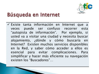  Existe tanta información en Internet que a
veces puede ser confuso recorrer esta
“autopista de información”. Por ejemplo, si
usted va a visitar una ciudad y necesita buscar
alojamiento, ¿dónde y cómo buscaría en
Internet? Existen muchos servicios disponibles
en la Red, y saber cómo acceder a ellos es
esencial para evitar complicaciones. Para
simplificar y hacer más eficiente su navegación
existen los “Buscadores”…
 