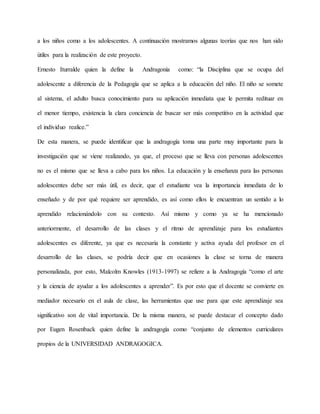 a los niños como a los adolescentes. A continuación mostramos algunas teorías que nos han sido
útiles para la realización de este proyecto.
Ernesto Iturralde quien la define la Andragonía como: “la Disciplina que se ocupa del
adolescente a diferencia de la Pedagogía que se aplica a la educación del niño. El niño se somete
al sistema, el adulto busca conocimiento para su aplicación inmediata que le permita redituar en
el menor tiempo, existencia la clara conciencia de buscar ser más competitivo en la actividad que
el individuo realice.”
De esta manera, se puede identificar que la andragogía toma una parte muy importante para la
investigación que se viene realizando, ya que, el proceso que se lleva con personas adolescentes
no es el mismo que se lleva a cabo para los niños. La educación y la enseñanza para las personas
adolescentes debe ser más útil, es decir, que el estudiante vea la importancia inmediata de lo
enseñado y de por qué requiere ser aprendido, es así como ellos le encuentran un sentido a lo
aprendido relacionándolo con su contexto. Así mismo y como ya se ha mencionado
anteriormente, el desarrollo de las clases y el ritmo de aprendizaje para los estudiantes
adolescentes es diferente, ya que es necesaria la constante y activa ayuda del profesor en el
desarrollo de las clases, se podría decir que en ocasiones la clase se torna de manera
personalizada, por esto, Malcolm Knowles (1913-1997) se refiere a la Andragogía “como el arte
y la ciencia de ayudar a los adolescentes a aprender”. Es por esto que el docente se convierte en
mediador necesario en el aula de clase, las herramientas que use para que este aprendizaje sea
significativo son de vital importancia. De la misma manera, se puede destacar el concepto dado
por Eugen Rosenback quien define la andragogía como “conjunto de elementos curriculares
propios de la UNIVERSIDAD ANDRAGOGICA.
 