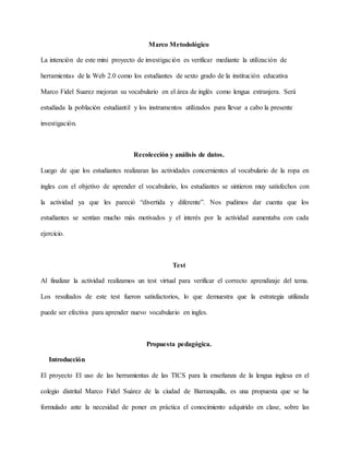 Marco Metodológico
La intención de este mini proyecto de investigación es verificar mediante la utilización de
herramientas de la Web 2.0 como los estudiantes de sexto grado de la institución educativa
Marco Fidel Suarez mejoran su vocabulario en el área de inglés como lengua extranjera. Será
estudiada la población estudiantil y los instrumentos utilizados para llevar a cabo la presente
investigación.
Recolección y análisis de datos.
Luego de que los estudiantes realizaran las actividades concernientes al vocabulario de la ropa en
ingles con el objetivo de aprender el vocabulario, los estudiantes se sintieron muy satisfechos con
la actividad ya que les pareció “divertida y diferente”. Nos pudimos dar cuenta que los
estudiantes se sentían mucho más motivados y el interés por la actividad aumentaba con cada
ejercicio.
Test
Al finalizar la actividad realizamos un test virtual para verificar el correcto aprendizaje del tema.
Los resultados de este test fueron satisfactorios, lo que demuestra que la estrategia utilizada
puede ser efectiva para aprender nuevo vocabulario en ingles.
Propuesta pedagógica.
Introducción
El proyecto El uso de las herramientas de las TICS para la enseñanza de la lengua inglesa en el
colegio distrital Marco Fidel Suárez de la ciudad de Barranquilla, es una propuesta que se ha
formulado ante la necesidad de poner en práctica el conocimiento adquirido en clase, sobre las
 