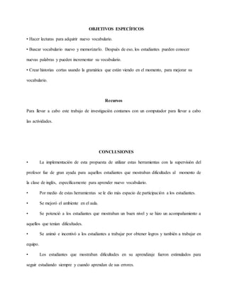OBJETIVOS ESPECÍFICOS
• Hacer lecturas para adquirir nuevo vocabulario.
• Buscar vocabulario nuevo y memorizarlo. Después de eso, los estudiantes pueden conocer
nuevas palabras y pueden incrementar su vocabulario.
• Crear historias cortas usando la gramática que están viendo en el momento, para mejorar su
vocabulario.
Recursos
Para llevar a cabo este trabajo de investigación contamos con un computador para llevar a cabo
las actividades.
CONCLUSIONES
• La implementación de esta propuesta de utilizar estas herramientas con la supervisión del
profesor fue de gran ayuda para aquellos estudiantes que mostraban dificultades al momento de
la clase de inglés, específicamente para aprender nuevo vocabulario.
• Por medio de estas herramientas se le dio más espacio de participación a los estudiantes.
• Se mejoró el ambiente en el aula.
• Se potenció a los estudiantes que mostraban un buen nivel y se hizo un acompañamiento a
aquellos que tenían dificultades.
• Se animó e incentivó a los estudiantes a trabajar por obtener logros y también a trabajar en
equipo.
• Los estudiantes que mostraban dificultades en su aprendizaje fueron estimulados para
seguir estudiando siempre y cuando aprendan de sus errores.
 