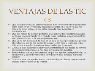 
 Que estas nos ayudan a estar conectados a un foro o aun curso eje: si en un
salón están en un foro no hay necesidad de estar en el salón ya que por
medio de redes sociales o por video llamada podemos estar en
comunicación.
 Que por medio de internet podemos estar conectados y recibir novedades
de lo que está ocurriendo en el mundo y leer cualquier tema que nosotros
queramos aprender o de lo que queramos ver.
 Que ya no hay necesidad de estar en un aula de clase para estudiar porque
ahora todo se puede por medio de internet en la hora y lugar que se ha
más acorde a nuestro horario o a la necesidad que tengamos.
 Gracias a ellas podemos recibir y enviar información por medio de correos
que son muy importantes y nos hace la vida mucho más fácil
 En un trabajo son muy importantes ya que nos ayudan crear publicidad de
la empresa y poder llevar toda la información de la empresa al mundo
exterior.
 Gracias a ellas nos ayudan a estar comunicados con demás personas en el
mundo exterior como es de chatear.
VENTAJAS DE LAS TIC
 