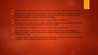  Las TIC son herramientas que le han permitido a las personas agilizar procesos como:
 Realizar videoconferencias o con personas en distintos países evitando así, que todos se
tengan que desplazar a un lugar especifico aminorando así costos y tiempo, por esta
misma vía también se realizan entrevistas de trabajo.
 Buscar y difundir información a través de paginas WEB y buscadores
 La utilización de E-learning para realizar estudios virtuales como por ejemplo Plataforma
virtual de la universidad Santander en Colombia CVUDES
 Teleconferencias, telemedicina (consultas medicas a través de la red)
 Tutoriales, Compras y ventas por internet, tramites administrativos como pago de
tarjetas de crédito, retiros de dineros de entidades bancarias entre otras muchas cosas
que podemos hacer.
 Y una muy utilizada las redes sociales que nos permite comunicarnos con tras personas y
compartir cultura y opinión acerca de temas de interés.
 
