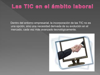 Dentro del entorno empresarial, la incorporación de las TIC no es
una opción, sino una necesidad derivada de su evolución en el
mercado, cada vez más avanzado tecnológicamente.
 