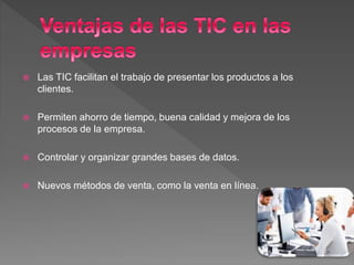  Las TIC facilitan el trabajo de presentar los productos a los
clientes.
 Permiten ahorro de tiempo, buena calidad y mejora de los
procesos de la empresa.
 Controlar y organizar grandes bases de datos.
 Nuevos métodos de venta, como la venta en línea.
 