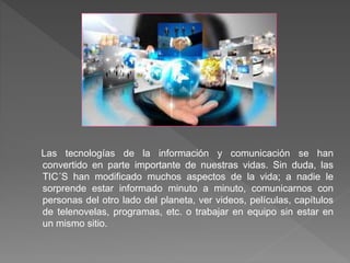 Las tecnologías de la información y comunicación se han
convertido en parte importante de nuestras vidas. Sin duda, las
TIC´S han modificado muchos aspectos de la vida; a nadie le
sorprende estar informado minuto a minuto, comunicarnos con
personas del otro lado del planeta, ver videos, películas, capítulos
de telenovelas, programas, etc. o trabajar en equipo sin estar en
un mismo sitio.
 