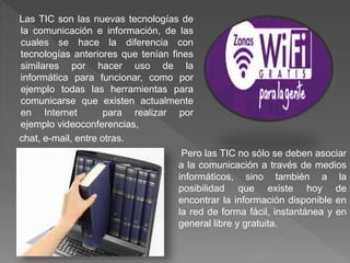 Las TIC son las nuevas tecnologías de
la comunicación e información, de las
cuales se hace la diferencia con
tecnologías anteriores que tenían fines
similares por hacer uso de la
informática para funcionar, como por
ejemplo todas las herramientas para
comunicarse que existen actualmente
en Internet para realizar por
ejemplo videoconferencias,
chat, e-mail, entre otras.
Pero las TIC no sólo se deben asociar
a la comunicación a través de medios
informáticos, sino también a la
posibilidad que existe hoy de
encontrar la información disponible en
la red de forma fácil, instantánea y en
general libre y gratuita.
 