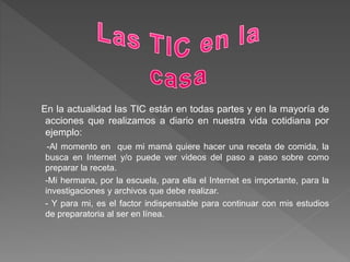 En la actualidad las TIC están en todas partes y en la mayoría de
acciones que realizamos a diario en nuestra vida cotidiana por
ejemplo:
-Al momento en que mi mamá quiere hacer una receta de comida, la
busca en Internet y/o puede ver videos del paso a paso sobre como
preparar la receta.
-Mi hermana, por la escuela, para ella el Internet es importante, para la
investigaciones y archivos que debe realizar.
- Y para mi, es el factor indispensable para continuar con mis estudios
de preparatoria al ser en línea.
 