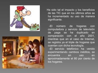 Ha sido tal el impacto y los beneficios
de las TIC que en los últimos años se
ha incrementado su uso de manera
significante.
-El número de hogares con
computadora y servicio de televisión
de paga se ha duplicado en
comparación con el año 2001,
mientras que en el caso de Internet,
se registra ya el triple de hogares que
cuentan con dicha tecnología.
-El servicio telefónico ha venido
experimentando cambios inéditos, se
encuentra en uso en
aproximadamente el 80 por ciento de
los hogares.
 