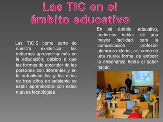 En el ámbito educativo,
podemos hablar de una
mayor facilidad para la
comunicación profesor-
alumnos exterior, así como de
una nueva forma de enfocar
la enseñanza hacia el saber
hacer.
Las TIC´S como parte de
nuestra existencia las
debemos aprovechar más en
la educación, debido a que
las formas de aprender de las
personas son diferentes y en
la actualidad las y los niños
de tres años en adelante ya
están aprendiendo con estas
nuevas tecnologías.
 
