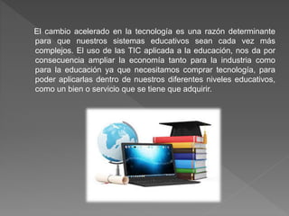 El cambio acelerado en la tecnología es una razón determinante
para que nuestros sistemas educativos sean cada vez más
complejos. El uso de las TIC aplicada a la educación, nos da por
consecuencia ampliar la economía tanto para la industria como
para la educación ya que necesitamos comprar tecnología, para
poder aplicarlas dentro de nuestros diferentes niveles educativos,
como un bien o servicio que se tiene que adquirir.
 