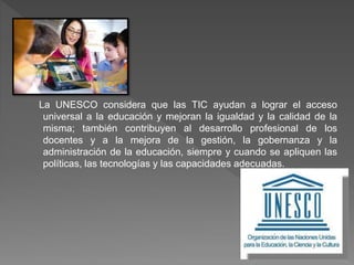 La UNESCO considera que las TIC ayudan a lograr el acceso
universal a la educación y mejoran la igualdad y la calidad de la
misma; también contribuyen al desarrollo profesional de los
docentes y a la mejora de la gestión, la gobernanza y la
administración de la educación, siempre y cuando se apliquen las
políticas, las tecnologías y las capacidades adecuadas.
 