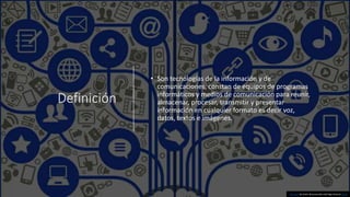 Definición
• Son tecnologías de la información y de
comunicaciones, constan de equipos de programas
informáticos y medios de comunicación para reunir,
almacenar, procesar, transmitir y presentar
información en cualquier formato es decir voz,
datos, textos e imágenes.
Esta foto de Autor desconocido está bajo licencia CC BY
 