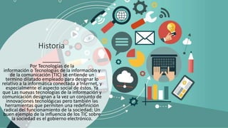Historia
Por Tecnologías de la
información o Tecnologías de la información y
de la comunicación (TIC) se entiende un
termino dilatado empleado para designar lo
relativo a la informática conectada a Internet, y
especialmente el aspecto social de éstos. Ya
que Las nuevas tecnologías de la información y
comunicación designan a la vez un conjunto de
innovaciones tecnológicas pero también las
herramientas que permiten una redefinición
radical del funcionamiento de la sociedad; Un
buen ejemplo de la influencia de los TIC sobre
la sociedad es el gobierno electrónico.
 