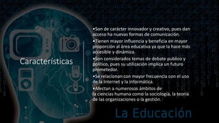 Características
•Son de carácter innovador y creativo, pues dan
acceso ha nuevas formas de comunicación.
•Tienen mayor influencia y beneficia en mayor
proporción al área educativa ya que la hace más
accesible y dinámica.
•Son considerados temas de debate publico y
político, pues su utilización implica un futuro
prometedor.
•Se relacionan con mayor frecuencia con el uso
de la Internet y la informática.
•Afectan a numerosos ámbitos de
la ciencias humana como la sociología, la teoría
de las organizaciones o la gestión.
 