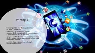 Ventajas
• brindar grandes beneficios y adelantos
en salud y educación.
• potenciar a las personas y actores
sociales, ONG, etc., a través de redes de apoyo
e intercambio y lista de discusión.
• apoyar a las PYME de las personas empresarias
locales para presentar y vender sus productos a
través de la Internet.
• permitir el aprendizaje interactivo y la
educación a distancia.
 