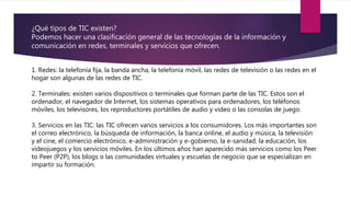 ¿Qué tipos de TIC existen?
Podemos hacer una clasificación general de las tecnologías de la información y
comunicación en redes, terminales y servicios que ofrecen.
1. Redes: la telefonía fija, la banda ancha, la telefonía móvil, las redes de televisión o las redes en el
hogar son algunas de las redes de TIC.
2. Terminales: existen varios dispositivos o terminales que forman parte de las TIC. Estos son el
ordenador, el navegador de Internet, los sistemas operativos para ordenadores, los teléfonos
móviles, los televisores, los reproductores portátiles de audio y video o las consolas de juego.
3. Servicios en las TIC: las TIC ofrecen varios servicios a los consumidores. Los más importantes son
el correo electrónico, la búsqueda de información, la banca online, el audio y música, la televisión
y el cine, el comercio electrónico, e-administración y e-gobierno, la e-sanidad, la educación, los
videojuegos y los servicios móviles. En los últimos años han aparecido más servicios como los Peer
to Peer (P2P), los blogs o las comunidades virtuales y escuelas de negocio que se especializan en
impartir su formación.
 