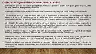 • El aprendizaje que solía ser un claro proceso trashumano se ha convertido en algo en lo que la gente comparte, cada
vez más, poderosas redes y cerebros artificiales.
• El reto de aprender solo puede gestionarse mediante una red mundial que agrupe todo el saber y todas las mentes.
• Con esto surge entonces una nueva forma de concebir la enseñanza y el aprendizaje, pues es indiscutible que en la
existencia de esa red de conocimientos que se concibe, está de por medio la computadora y por ende la introducción de
las nuevas teorías sobre la obtención de conocimientos y el empleo de las tecnologías de información y comunicación.
• La educación del tercer milenio es: aprender a aprender, aprender a conocer, aprender a hacer, y aprender a
comprender al otro, por ello aquí planteamos algunos de los objetivos que se esperan cumplir en el aspecto educativo
con el empleo de estas nuevas tecnologías de información y comunicación.
• Diseñar e implantar un servicio educativo innovador de aprendizaje abierto, implantando el dispositivo tecnológico
adecuado para ampliar el marco de actuación de la universidad al ámbito nacional e internacional
• Implantar un servicio de educación semiempresarial para estudios regulares de grado y de postgrado, apoyado en el
servicio a que hace referencia en primer objetivo con el apoyo pedagógico, técnico y administrativo adecuado.
• Proporcionar acceso a los servicios educativos del campus a cualquier alumno desde cualquier lugar, de forma que
pueda desarrollar acciones de aprendizaje autónomamente, con ayuda de las nuevas tecnologías de la información y la
comunicación.
Cuáles son los objetivos de las TICs en el ámbito educativo?
 