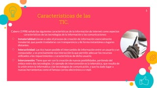 Características de las
TIC.
Cabero (1998) señala las siguientes características de la información de internet como aspectos
característicos de las tecnologías de la información y las comunicaciones:
○ Inmaterialidad:Llevan a cabo el proceso de creación de información esencialmente
inmaterial, que puede trasladarse con transparencia y de forma instantánea a lugares
distantes.
○ Interactividad: Las tics hacen posible el intercambio de información entre un usuario y un
computador, y es precisamente esa interacción la que permite adecuar los recursos
utilizados a los requerimientos y características de dicho usuario.
○ Interconexión: Tiene que ver con la creación de nuevas posibilidades, partiendo del
enlace entre dos tecnologías. Un ejemplo de interconexión es la telemática, que resulta de
la unión entre la informática y las tecnologías de comunicación, y que ha dado lugar a
nuevas herramientas como el famoso correo electrónico o e-mail.
5
 