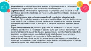 6
Instantaneidad: Esta característica se refiere a la capacidad de las TIC de transmitir
información a larga distancia y de una manera sumamente veloz.
Digitalización: La información es representada en un formato único universal, el cual
permite que los sonidos, los textos, las imágenes, etc., sean transmitidos a través de los
mismos medios.
Amplio alcance que abarca los campos cultural, económico, educativo, entre
otros: Las TIC no sólo han generado un impacto considerable en un único ámbito o en un
grupo específico de individuos, sino que han llegado a expandirse y a penetrar en áreas
importantes como la economía, la educación, la medicina, entre otras, todo esto a nivel
global.
Mayor influencia sobre los procesos que sobre los productos: Las TIC no sólo les
brindan a los individuos la posibilidad de acceder a una gran cantidad de información para
construir conocimiento a partir de ella, sino que además les permiten hacerlo mediante la
asociación con otros usuarios conectados a la red. Los individuos tienen un mayor
protagonismo en la creación de conocimiento de forma colectiva.
Innovación: el desarrollo de las tics se ha caracterizado por generar una necesidad de
innovación, sobre todo en lo que respecta al campo de lo social, dando lugar a la creación
de nuevos medios para potenciar las comunicaciones.
 