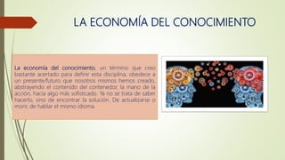 LA ECONOMÍA DEL CONOCIMIENTO
La economía del conocimiento, un término que creo
bastante acertado para definir esta disciplina, obedece a
un presente/futuro que nosotros mismos hemos creado,
abstrayendo el contenido del contenedor, la mano de la
acción, hacia algo más sofisticado. Ya no se trata de saber
hacerlo, sino de encontrar la solución. De actualizarse o
morir, de hablar el mismo idioma.
 