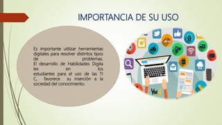 IMPORTANCIA DE SU USO
Es importante utilizar herramientas
digitales para resolver distintos tipos
de problemas.
El desarrollo de Habilidades Digita
les en los
estudiantes para el uso de las TI
C, favorece su inserción a la
sociedad del conocimiento.
 
