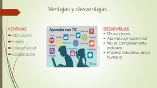 Ventajas y desventajas
VENTAJAS
 Motivación
 Interés
 Interactividad
 Cooperación
DESVENTAJAS
• Distracciones
• Aprendizaje superficial
• No es completamente
inclusivo
• Proceso educativo poco
humano
 