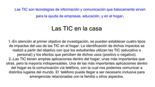 Las TIC son tecnologías de información y comunicación que básicamente sirven
para la ayuda de empresas, educación, y en el hogar.
Las TIC en la casa
1.-En atención al primer objetivo de investigación, se pueden establecer cuatro tipos
de impactos del uso de las TIC en el hogar. La identificación de dichos impactos se
realizó a partir del objetivo con que los estudiantes utilizan las TIC (educativo o
personal) y los efectos que perciben de dichos usos (positivo o negativo).
2.-Las TIC tienen amplias aplicaciones dentro del hogar; unas más importantes que
otras, pero la mayoría indispensables. Una de las más importantes aplicaciones dentro
del hogar es la comunicación vía teléfono, con la cual nos podemos comunicar a
distintos lugares del mundo. El teléfono puede llegar a ser necesario inclusive para
emergencias relacionadas con la familia u otros aspectos.
 