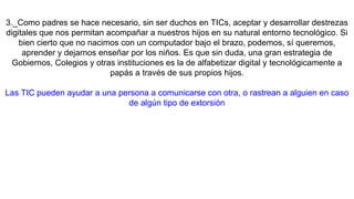 3._Como padres se hace necesario, sin ser duchos en TICs, aceptar y desarrollar destrezas
digitales que nos permitan acompañar a nuestros hijos en su natural entorno tecnológico. Si
bien cierto que no nacimos con un computador bajo el brazo, podemos, sí queremos,
aprender y dejarnos enseñar por los niños. Es que sin duda, una gran estrategia de
Gobiernos, Colegios y otras instituciones es la de alfabetizar digital y tecnológicamente a
papás a través de sus propios hijos.
Las TIC pueden ayudar a una persona a comunicarse con otra, o rastrean a alguien en caso
de algún tipo de extorsión
 