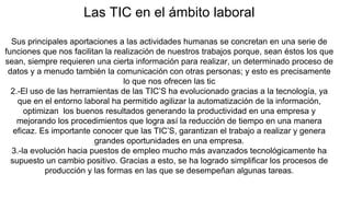 Las TIC en el ámbito laboral
Sus principales aportaciones a las actividades humanas se concretan en una serie de
funciones que nos facilitan la realización de nuestros trabajos porque, sean éstos los que
sean, siempre requieren una cierta información para realizar, un determinado proceso de
datos y a menudo también la comunicación con otras personas; y esto es precisamente
lo que nos ofrecen las tic
2.-El uso de las herramientas de las TIC’S ha evolucionado gracias a la tecnología, ya
que en el entorno laboral ha permitido agilizar la automatización de la información,
optimizan los buenos resultados generando la productividad en una empresa y
mejorando los procedimientos que logra así la reducción de tiempo en una manera
eficaz. Es importante conocer que las TIC’S, garantizan el trabajo a realizar y genera
grandes oportunidades en una empresa.
3.-la evolución hacia puestos de empleo mucho más avanzados tecnológicamente ha
supuesto un cambio positivo. Gracias a esto, se ha logrado simplificar los procesos de
producción y las formas en las que se desempeñan algunas tareas.
 