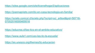 https://sites.google.com/site/ticenelhogar2/aplicaciones
https://joannaprieto.com/tic-en-casa-tecnologia-en-familia/
https://scielo.conicyt.cl/scielo.php?script=sci_arttext&pid=S0718-
07052016000400016
https://educrea.cl/las-tics-en-el-ambito-educativo/
https://www.aula1.com/uso-las-tic-la-escuela/
https://es.unesco.org/themes/tic-educacion
 